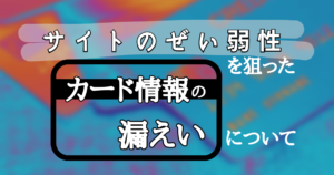 サイトのぜい弱性を狙ったカード情報の漏洩について
